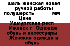 шаль женская новая ручной работы полушерсть 1400*1200мм › Цена ­ 2 000 - Удмуртская респ., Ижевск г. Одежда, обувь и аксессуары » Женская одежда и обувь   